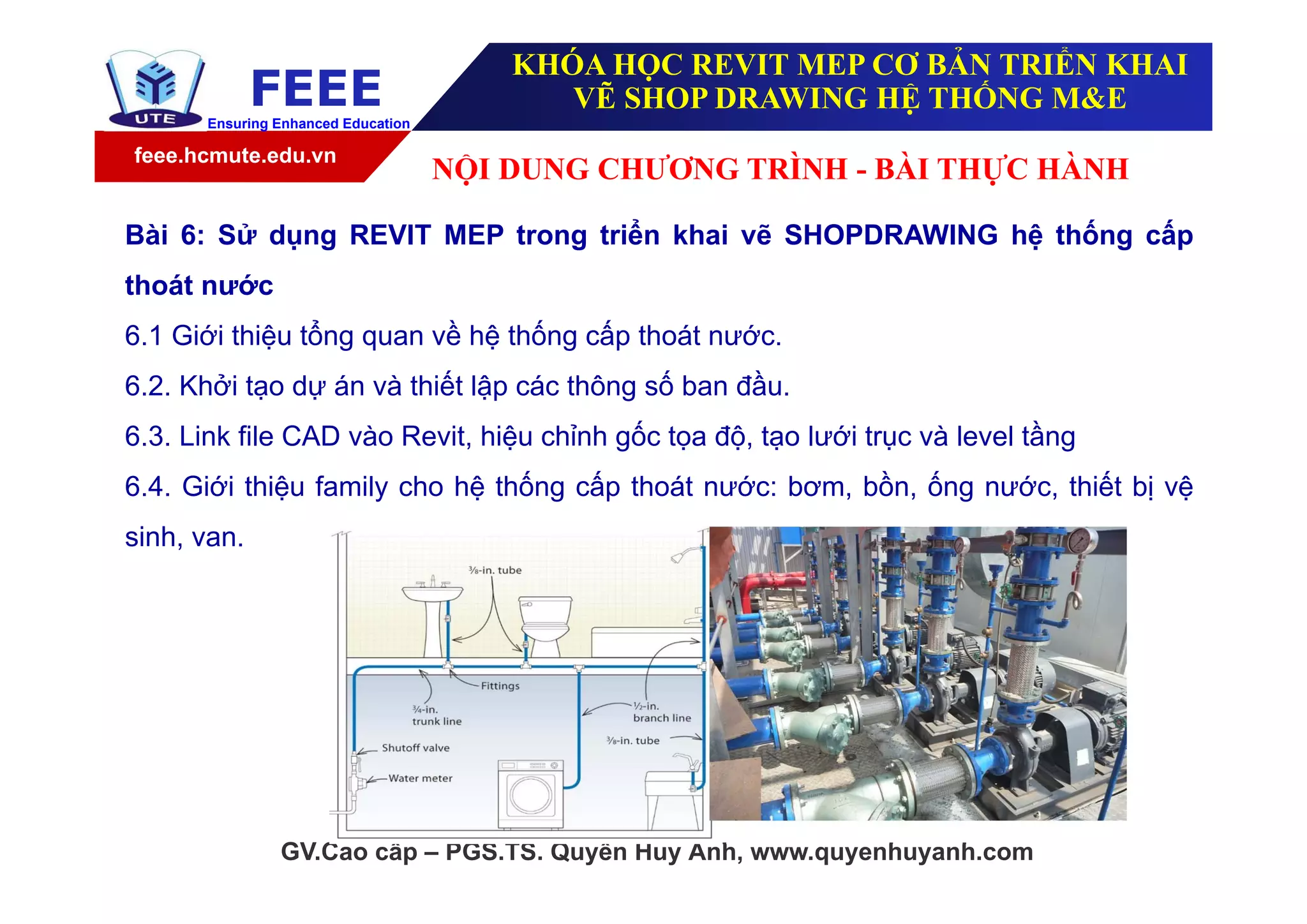 feee.hcmute.edu.vn
FEEEEnsuring Enhanced Education
GV.Cao cấp – PGS.TS. Quyền Huy Ánh, www.quyenhuyanh.com
Bài 6: Sử dụng REVIT MEP trong triển khai vẽ SHOPDRAWING hệ thống cấp
thoát nước
6.1 Giới thiệu tổng quan về hệ thống cấp thoát nước.
6.2. Khởi tạo dự án và thiết lập các thông số ban đầu.
6.3. Link file CAD vào Revit, hiệu chỉnh gốc tọa độ, tạo lưới trục và level tầng
6.4. Giới thiệu family cho hệ thống cấp thoát nước: bơm, bồn, ống nước, thiết bị vệ
sinh, van.
NỘI DUNG CHƯƠNG TRÌNH - BÀI THỰC HÀNH
KHÓA HỌC REVIT MEP CƠ BẢN TRIỂN KHAI
VẼ SHOP DRAWING HỆ THỐNG M&E
 