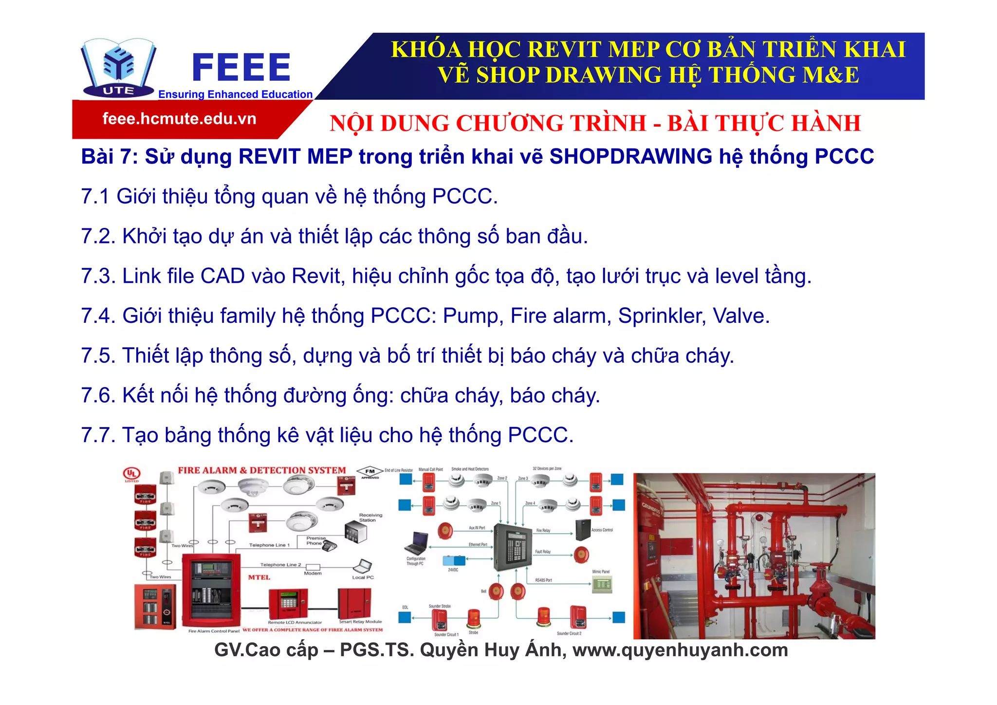 feee.hcmute.edu.vn
FEEEEnsuring Enhanced Education
GV.Cao cấp – PGS.TS. Quyền Huy Ánh, www.quyenhuyanh.com
Bài 7: Sử dụng REVIT MEP trong triển khai vẽ SHOPDRAWING hệ thống PCCC
7.1 Giới thiệu tổng quan về hệ thống PCCC.
7.2. Khởi tạo dự án và thiết lập các thông số ban đầu.
7.3. Link file CAD vào Revit, hiệu chỉnh gốc tọa độ, tạo lưới trục và level tầng.
7.4. Giới thiệu family hệ thống PCCC: Pump, Fire alarm, Sprinkler, Valve.
7.5. Thiết lập thông số, dựng và bố trí thiết bị báo cháy và chữa cháy.
7.6. Kết nối hệ thống đường ống: chữa cháy, báo cháy.
7.7. Tạo bảng thống kê vật liệu cho hệ thống PCCC.
NỘI DUNG CHƯƠNG TRÌNH - BÀI THỰC HÀNH
KHÓA HỌC REVIT MEP CƠ BẢN TRIỂN KHAI
VẼ SHOP DRAWING HỆ THỐNG M&E
 