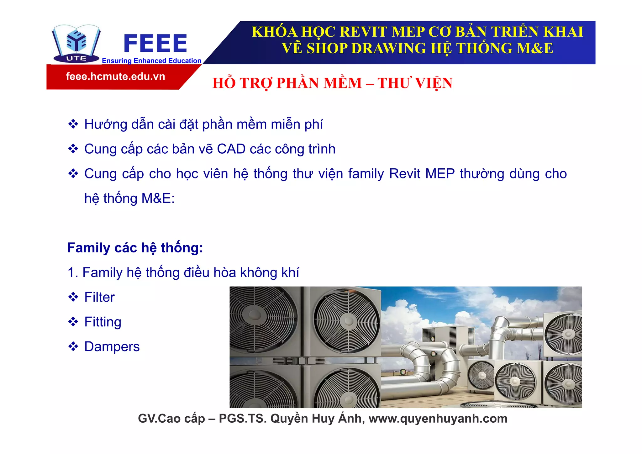 feee.hcmute.edu.vn
FEEEEnsuring Enhanced Education
GV.Cao cấp – PGS.TS. Quyền Huy Ánh, www.quyenhuyanh.com
 Hướng dẫn cài đặt phần mềm miễn phí
 Cung cấp các bản vẽ CAD các công trình
 Cung cấp cho học viên hệ thống thư viện family Revit MEP thường dùng cho
hệ thống M&E:
Family các hệ thống:
1. Family hệ thống điều hòa không khí
 Filter
 Fitting
 Dampers
HỖ TRỢ PHẦN MỀM – THƯ VIỆN
KHÓA HỌC REVIT MEP CƠ BẢN TRIỂN KHAI
VẼ SHOP DRAWING HỆ THỐNG M&E
 
