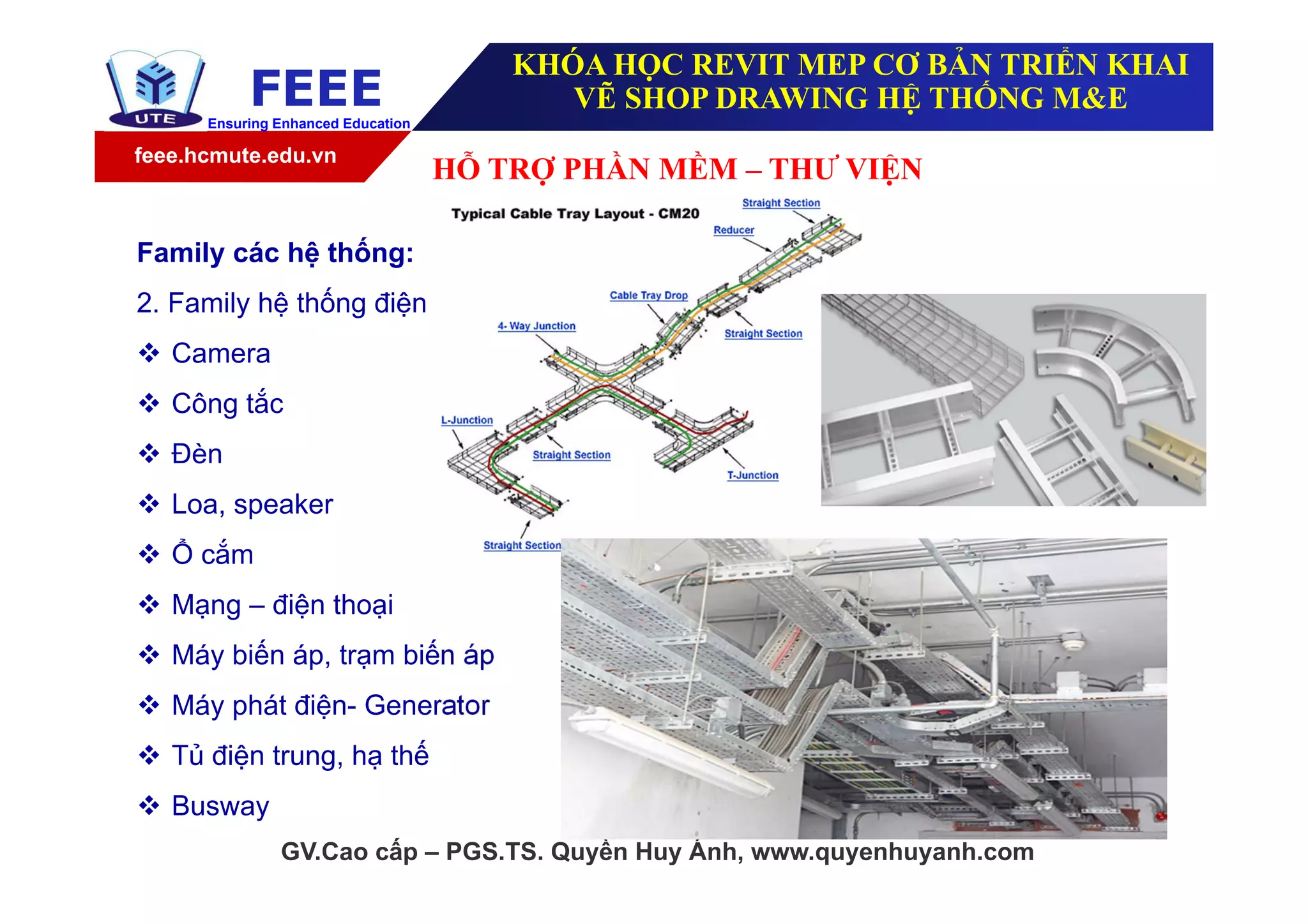 feee.hcmute.edu.vn
FEEEEnsuring Enhanced Education
GV.Cao cấp – PGS.TS. Quyền Huy Ánh, www.quyenhuyanh.com
Family các hệ thống:
2. Family hệ thống điện
 Camera
 Công tắc
 Đèn
 Loa, speaker
 Ổ cắm
 Mạng – điện thoại
 Máy biến áp, trạm biến áp
 Máy phát điện- Generator
 Tủ điện trung, hạ thế
 Busway
HỖ TRỢ PHẦN MỀM – THƯ VIỆN
KHÓA HỌC REVIT MEP CƠ BẢN TRIỂN KHAI
VẼ SHOP DRAWING HỆ THỐNG M&E
 