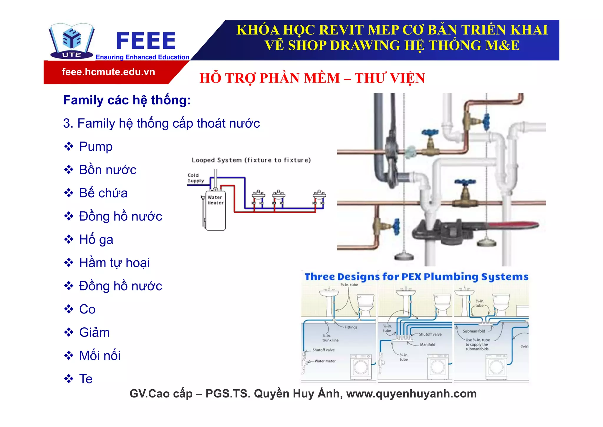 feee.hcmute.edu.vn
FEEEEnsuring Enhanced Education
GV.Cao cấp – PGS.TS. Quyền Huy Ánh, www.quyenhuyanh.com
Family các hệ thống:
3. Family hệ thống cấp thoát nước
 Pump
 Bồn nước
 Bể chứa
 Đồng hồ nước
 Hố ga
 Hầm tự hoại
 Đồng hồ nước
 Co
 Giảm
 Mối nối
 Te
HỖ TRỢ PHẦN MỀM – THƯ VIỆN
KHÓA HỌC REVIT MEP CƠ BẢN TRIỂN KHAI
VẼ SHOP DRAWING HỆ THỐNG M&E
 