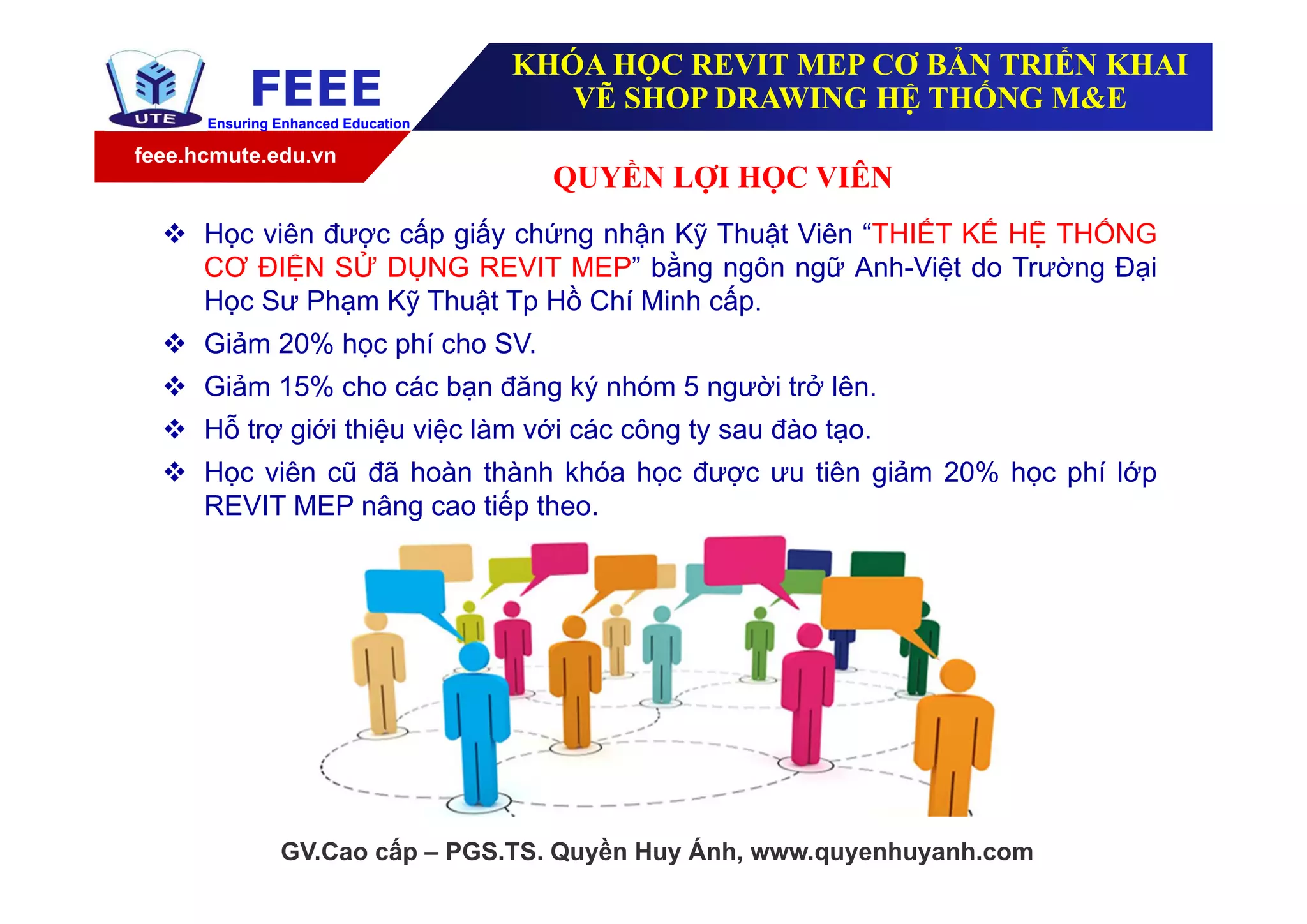 feee.hcmute.edu.vn
FEEEEnsuring Enhanced Education
QUYỀN LỢI HỌC VIÊN
GV.Cao cấp – PGS.TS. Quyền Huy Ánh, www.quyenhuyanh.com
 Học viên được cấp giấy chứng nhận Kỹ Thuật Viên “THIẾT KẾ HỆ THỐNG
CƠ ĐIỆN SỬ DỤNG REVIT MEP” bằng ngôn ngữ Anh-Việt do Trường Đại
Học Sư Phạm Kỹ Thuật Tp Hồ Chí Minh cấp.
 Giảm 20% học phí cho SV.
 Giảm 15% cho các bạn đăng ký nhóm 5 người trở lên.
 Hỗ trợ giới thiệu việc làm với các công ty sau đào tạo.
 Học viên cũ đã hoàn thành khóa học được ưu tiên giảm 20% học phí lớp
REVIT MEP nâng cao tiếp theo.
KHÓA HỌC REVIT MEP CƠ BẢN TRIỂN KHAI
VẼ SHOP DRAWING HỆ THỐNG M&E
 