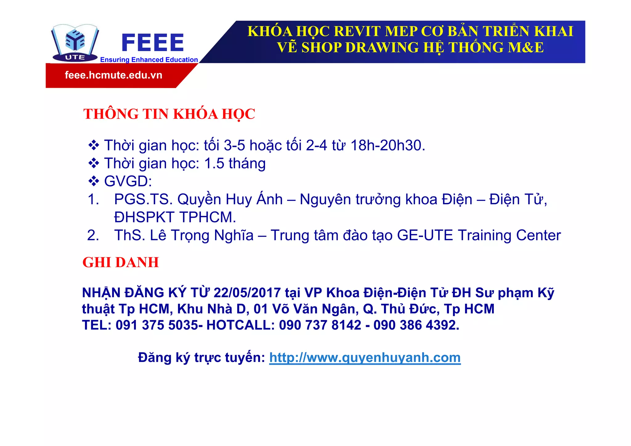 feee.hcmute.edu.vn
FEEEEnsuring Enhanced Education
NHẬN ĐĂNG KÝ TỪ 22/05/2017 tại VP Khoa Điện-Điện Tử ĐH Sư phạm Kỹ
thuật Tp HCM, Khu Nhà D, 01 Võ Văn Ngân, Q. Thủ Đức, Tp HCM
TEL: 091 375 5035- HOTCALL: 090 737 8142 - 090 386 4392.
Đăng ký trực tuyến: http://www.quyenhuyanh.com
GHI DANH
 Thời gian học: tối 3-5 hoặc tối 2-4 từ 18h-20h30.
 Thời gian học: 1.5 tháng
 GVGD:
1. PGS.TS. Quyền Huy Ánh – Nguyên trưởng khoa Điện – Điện Tử,
ĐHSPKT TPHCM.
2. ThS. Lê Trọng Nghĩa – Trung tâm đào tạo GE-UTE Training Center
THÔNG TIN KHÓA HỌC
KHÓA HỌC REVIT MEP CƠ BẢN TRIỂN KHAI
VẼ SHOP DRAWING HỆ THỐNG M&E
 