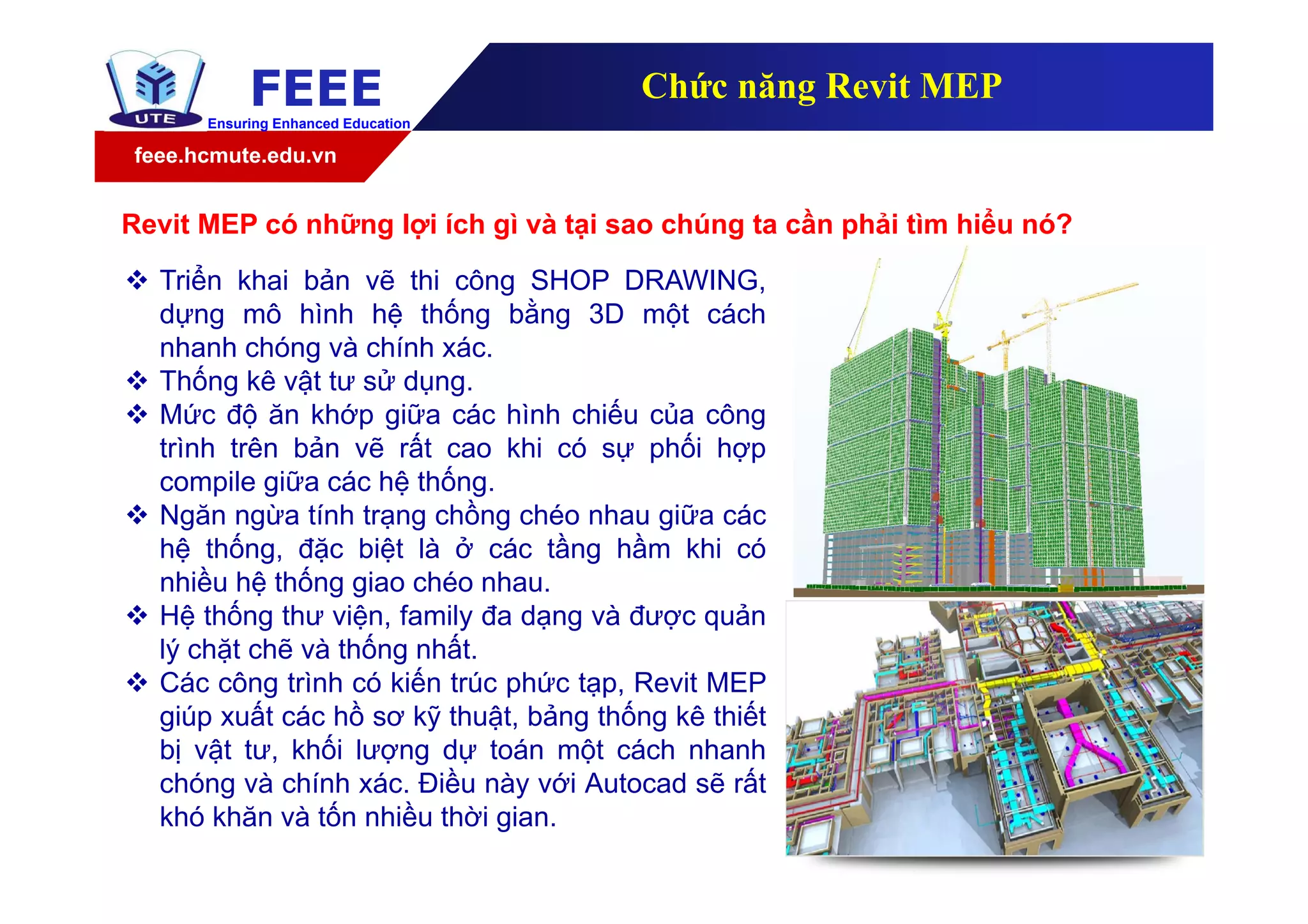 feee.hcmute.edu.vn
FEEEEnsuring Enhanced Education
Chức năng Revit MEP
 Triển khai bản vẽ thi công SHOP DRAWING,
dựng mô hình hệ thống bằng 3D một cách
nhanh chóng và chính xác.
 Thống kê vật tư sử dụng.
 Mức độ ăn khớp giữa các hình chiếu của công
trình trên bản vẽ rất cao khi có sự phối hợp
compile giữa các hệ thống.
 Ngăn ngừa tính trạng chồng chéo nhau giữa các
hệ thống, đặc biệt là ở các tầng hầm khi có
nhiều hệ thống giao chéo nhau.
 Hệ thống thư viện, family đa dạng và được quản
lý chặt chẽ và thống nhất.
 Các công trình có kiến trúc phức tạp, Revit MEP
giúp xuất các hồ sơ kỹ thuật, bảng thống kê thiết
bị vật tư, khối lượng dự toán một cách nhanh
chóng và chính xác. Điều này với Autocad sẽ rất
khó khăn và tốn nhiều thời gian.
Revit MEP có những lợi ích gì và tại sao chúng ta cần phải tìm hiểu nó?
 