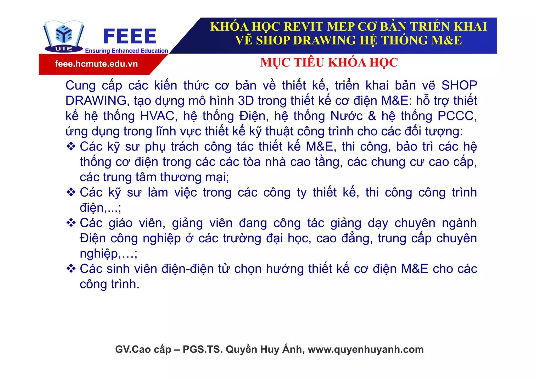 feee.hcmute.edu.vn
FEEEEnsuring Enhanced Education
KHÓA HỌC REVIT MEP CƠ BẢN TRIỂN KHAI
VẼ SHOP DRAWING HỆ THỐNG M&E
MỤC TIÊU KHÓA HỌC
GV.Cao cấp – PGS.TS. Quyền Huy Ánh, www.quyenhuyanh.com
Cung cấp các kiến thức cơ bản về thiết kế, triển khai bản vẽ SHOP
DRAWING, tạo dựng mô hình 3D trong thiết kế cơ điện M&E: hỗ trợ thiết
kế hệ thống HVAC, hệ thống Điện, hệ thống Nước & hệ thống PCCC,
ứng dụng trong lĩnh vực thiết kế kỹ thuật công trình cho các đối tượng:
 Các kỹ sư phụ trách công tác thiết kế M&E, thi công, bảo trì các hệ
thống cơ điện trong các các tòa nhà cao tầng, các chung cư cao cấp,
các trung tâm thương mại;
 Các kỹ sư làm việc trong các công ty thiết kế, thi công công trình
điện,...;
 Các giáo viên, giảng viên đang công tác giảng dạy chuyên ngành
Điện công nghiệp ở các trường đại học, cao đẳng, trung cấp chuyên
nghiệp,…;
 Các sinh viên điện-điện tử chọn hướng thiết kế cơ điện M&E cho các
công trình.
 