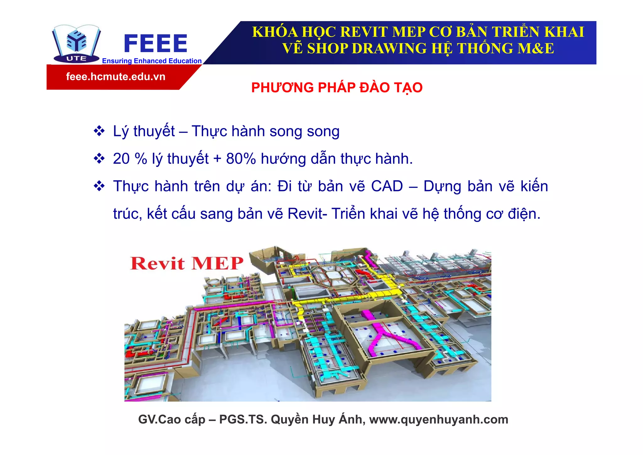feee.hcmute.edu.vn
FEEEEnsuring Enhanced Education
GV.Cao cấp – PGS.TS. Quyền Huy Ánh, www.quyenhuyanh.com
KHÓA HỌC REVIT MEP CƠ BẢN TRIỂN KHAI
VẼ SHOP DRAWING HỆ THỐNG M&E
PHƯƠNG PHÁP ĐÀO TẠO
 Lý thuyết – Thực hành song song
 20 % lý thuyết + 80% hướng dẫn thực hành.
 Thực hành trên dự án: Đi từ bản vẽ CAD – Dựng bản vẽ kiến
trúc, kết cấu sang bản vẽ Revit- Triển khai vẽ hệ thống cơ điện.
 