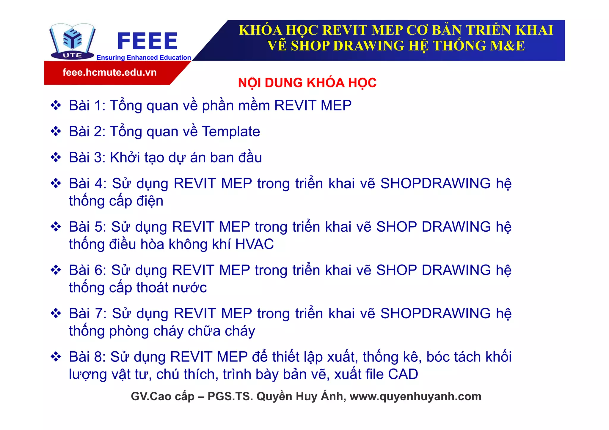 feee.hcmute.edu.vn
FEEEEnsuring Enhanced Education
GV.Cao cấp – PGS.TS. Quyền Huy Ánh, www.quyenhuyanh.com
KHÓA HỌC REVIT MEP CƠ BẢN TRIỂN KHAI
VẼ SHOP DRAWING HỆ THỐNG M&E
NỘI DUNG KHÓA HỌC
 Bài 1: Tổng quan về phần mềm REVIT MEP
 Bài 2: Tổng quan về Template
 Bài 3: Khởi tạo dự án ban đầu
 Bài 4: Sử dụng REVIT MEP trong triển khai vẽ SHOPDRAWING hệ
thống cấp điện
 Bài 5: Sử dụng REVIT MEP trong triển khai vẽ SHOP DRAWING hệ
thống điều hòa không khí HVAC
 Bài 6: Sử dụng REVIT MEP trong triển khai vẽ SHOP DRAWING hệ
thống cấp thoát nước
 Bài 7: Sử dụng REVIT MEP trong triển khai vẽ SHOPDRAWING hệ
thống phòng cháy chữa cháy
 Bài 8: Sử dụng REVIT MEP để thiết lập xuất, thống kê, bóc tách khối
lượng vật tư, chú thích, trình bày bản vẽ, xuất file CAD
 