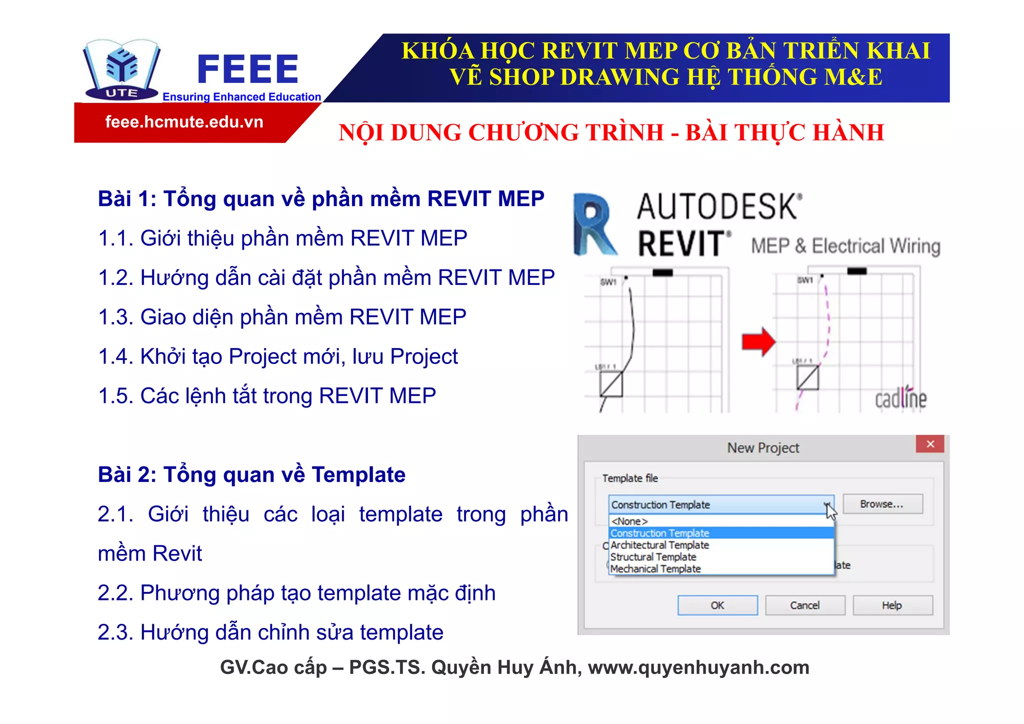 feee.hcmute.edu.vn
FEEEEnsuring Enhanced Education
GV.Cao cấp – PGS.TS. Quyền Huy Ánh, www.quyenhuyanh.com
Bài 1: Tổng quan về phần mềm REVIT MEP
1.1. Giới thiệu phần mềm REVIT MEP
1.2. Hướng dẫn cài đặt phần mềm REVIT MEP
1.3. Giao diện phần mềm REVIT MEP
1.4. Khởi tạo Project mới, lưu Project
1.5. Các lệnh tắt trong REVIT MEP
Bài 2: Tổng quan về Template
2.1. Giới thiệu các loại template trong phần
mềm Revit
2.2. Phương pháp tạo template mặc định
2.3. Hướng dẫn chỉnh sửa template
NỘI DUNG CHƯƠNG TRÌNH - BÀI THỰC HÀNH
KHÓA HỌC REVIT MEP CƠ BẢN TRIỂN KHAI
VẼ SHOP DRAWING HỆ THỐNG M&E
 