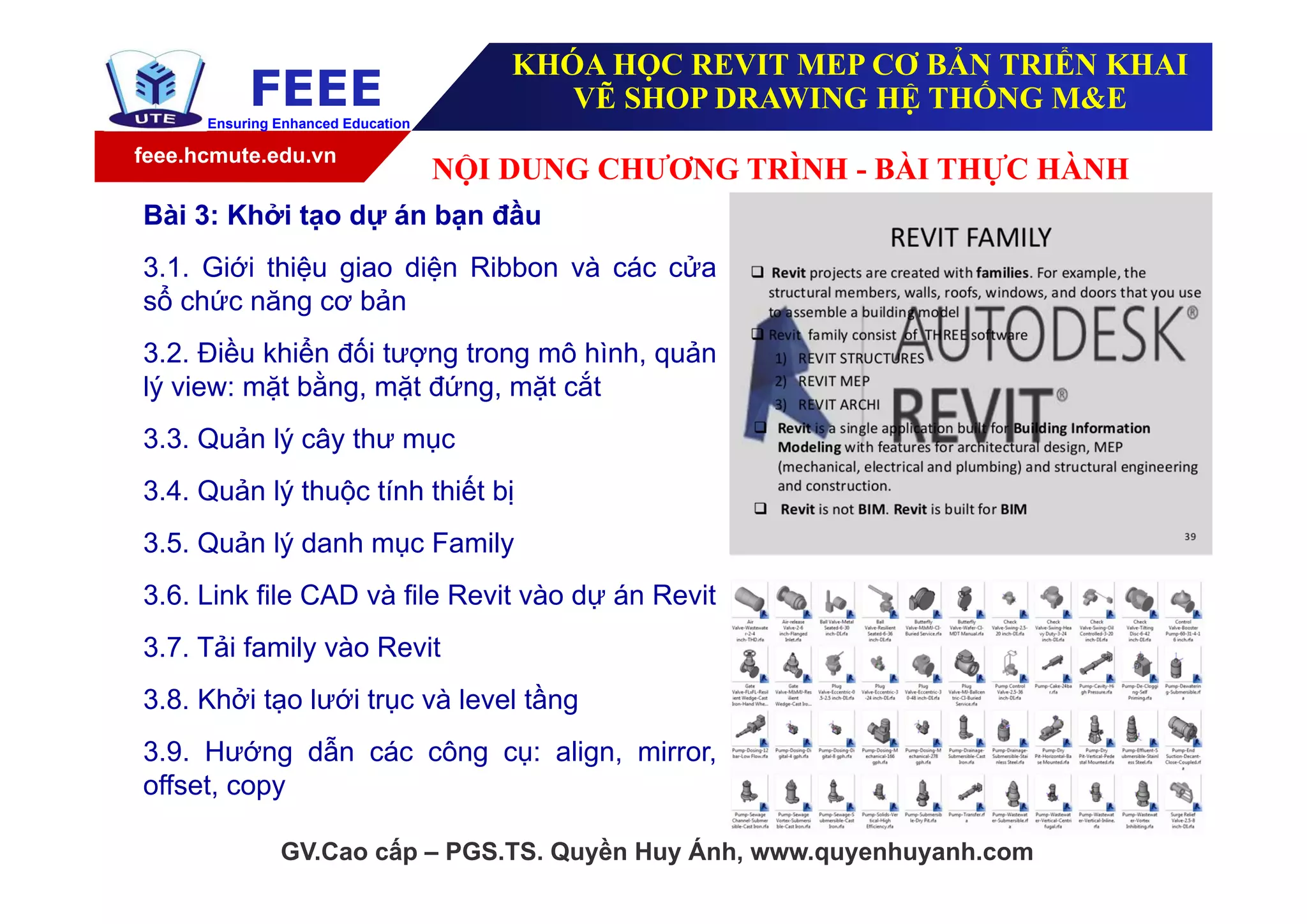 feee.hcmute.edu.vn
FEEEEnsuring Enhanced Education
GV.Cao cấp – PGS.TS. Quyền Huy Ánh, www.quyenhuyanh.com
Bài 3: Khởi tạo dự án bạn đầu
3.1. Giới thiệu giao diện Ribbon và các cửa
sổ chức năng cơ bản
3.2. Điều khiển đối tượng trong mô hình, quản
lý view: mặt bằng, mặt đứng, mặt cắt
3.3. Quản lý cây thư mục
3.4. Quản lý thuộc tính thiết bị
3.5. Quản lý danh mục Family
3.6. Link file CAD và file Revit vào dự án Revit
3.7. Tải family vào Revit
3.8. Khởi tạo lưới trục và level tầng
3.9. Hướng dẫn các công cụ: align, mirror,
offset, copy
NỘI DUNG CHƯƠNG TRÌNH - BÀI THỰC HÀNH
KHÓA HỌC REVIT MEP CƠ BẢN TRIỂN KHAI
VẼ SHOP DRAWING HỆ THỐNG M&E
 