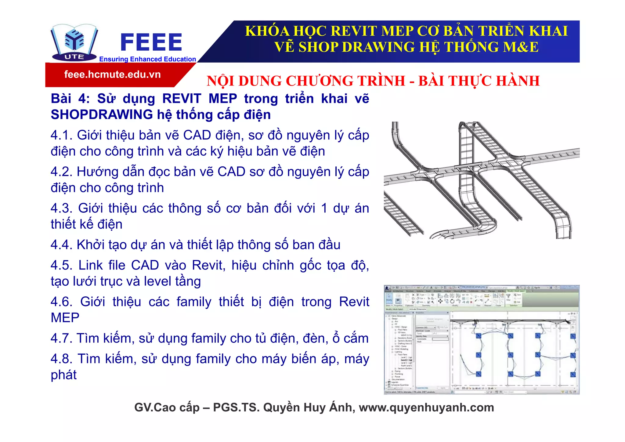 feee.hcmute.edu.vn
FEEEEnsuring Enhanced Education
GV.Cao cấp – PGS.TS. Quyền Huy Ánh, www.quyenhuyanh.com
Bài 4: Sử dụng REVIT MEP trong triển khai vẽ
SHOPDRAWING hệ thống cấp điện
4.1. Giới thiệu bản vẽ CAD điện, sơ đồ nguyên lý cấp
điện cho công trình và các ký hiệu bản vẽ điện
4.2. Hướng dẫn đọc bản vẽ CAD sơ đồ nguyên lý cấp
điện cho công trình
4.3. Giới thiệu các thông số cơ bản đối với 1 dự án
thiết kế điện
4.4. Khởi tạo dự án và thiết lập thông số ban đầu
4.5. Link file CAD vào Revit, hiệu chỉnh gốc tọa độ,
tạo lưới trục và level tầng
4.6. Giới thiệu các family thiết bị điện trong Revit
MEP
4.7. Tìm kiếm, sử dụng family cho tủ điện, đèn, ổ cắm
4.8. Tìm kiếm, sử dụng family cho máy biến áp, máy
phát
NỘI DUNG CHƯƠNG TRÌNH - BÀI THỰC HÀNH
KHÓA HỌC REVIT MEP CƠ BẢN TRIỂN KHAI
VẼ SHOP DRAWING HỆ THỐNG M&E
 