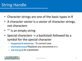 String Handle

 • Character strings are one of the basic types in R
 • A character vector is a vector of character strings,
   not characters
 • "" is an empty string
 • Special characters -> a backslash followed by a
   symbol for the special character
    – toupper(x) & tolower(x) : To convert case
    – chartr(old,new,x) Replaces any occurrence in x
    – sub and gsub for substitution


                               Paurush Praveen            16
 