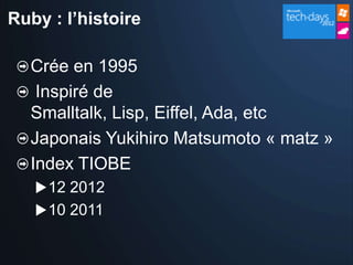 Ruby : l’histoire

  Crée en 1995
   Inspiré de
  Smalltalk, Lisp, Eiffel, Ada, etc
  Japonais Yukihiro Matsumoto « matz »
  Index TIOBE
    12 2012
    10 2011
 