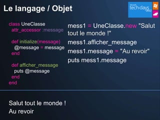 Le langage / Objet
 class UneClasse            mess1 = UneClasse.new "Salut
  attr_accessor :message
                            tout le monde !"
  def initialize(message)   mess1.afficher_message
   @message = message
  end                       mess1.message = "Au revoir"
                            puts mess1.message
  def afficher_message
   puts @message
  end
 end



 Salut tout le monde !
 Au revoir
 