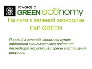 На пути к зеленой экономике
EaP GREEN
Переход к зеленой экономике путем
отделения экономического роста от
деградации окружающей среды и истощения
ресурсов.
 