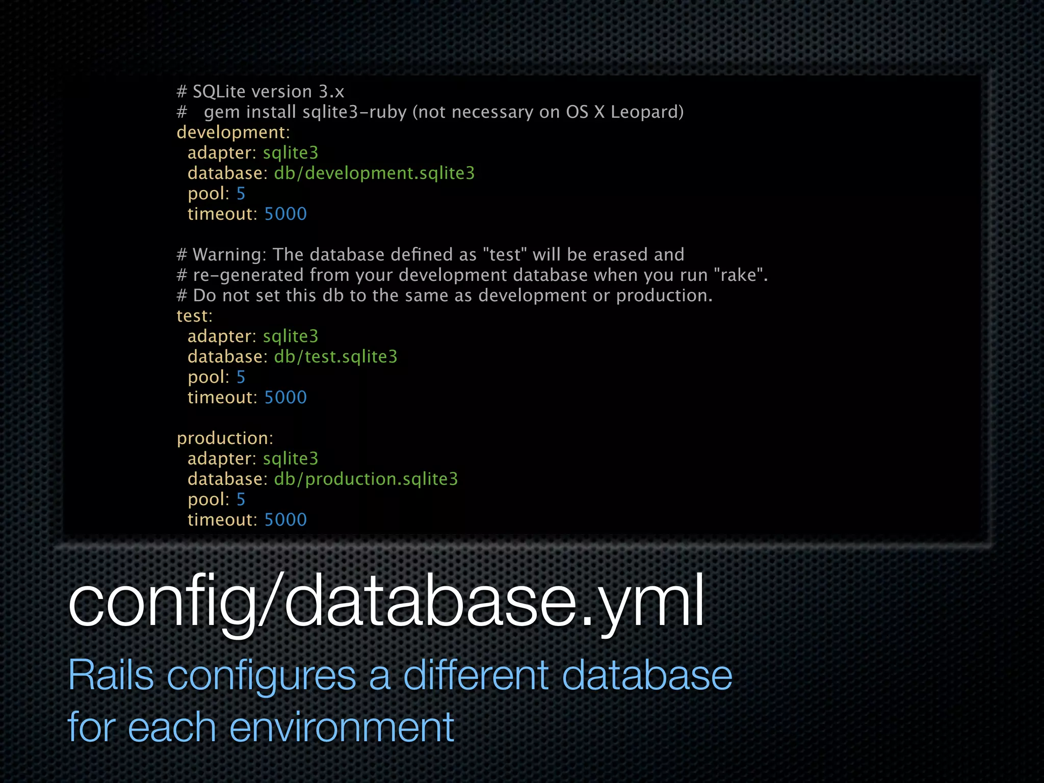 # SQLite version 3.x
     # gem install sqlite3-ruby (not necessary on OS X Leopard)
     development:
      adapter: sqlite3
      database: db/development.sqlite3
      pool: 5
      timeout: 5000

     # Warning: The database deﬁned as "test" will be erased and
     # re-generated from your development database when you run "rake".
     # Do not set this db to the same as development or production.
     test:
      adapter: sqlite3
      database: db/test.sqlite3
      pool: 5
      timeout: 5000

     production:
      adapter: sqlite3
      database: db/production.sqlite3
      pool: 5
      timeout: 5000




conﬁg/database.yml
Rails conﬁgures a different database
for each environment
 
