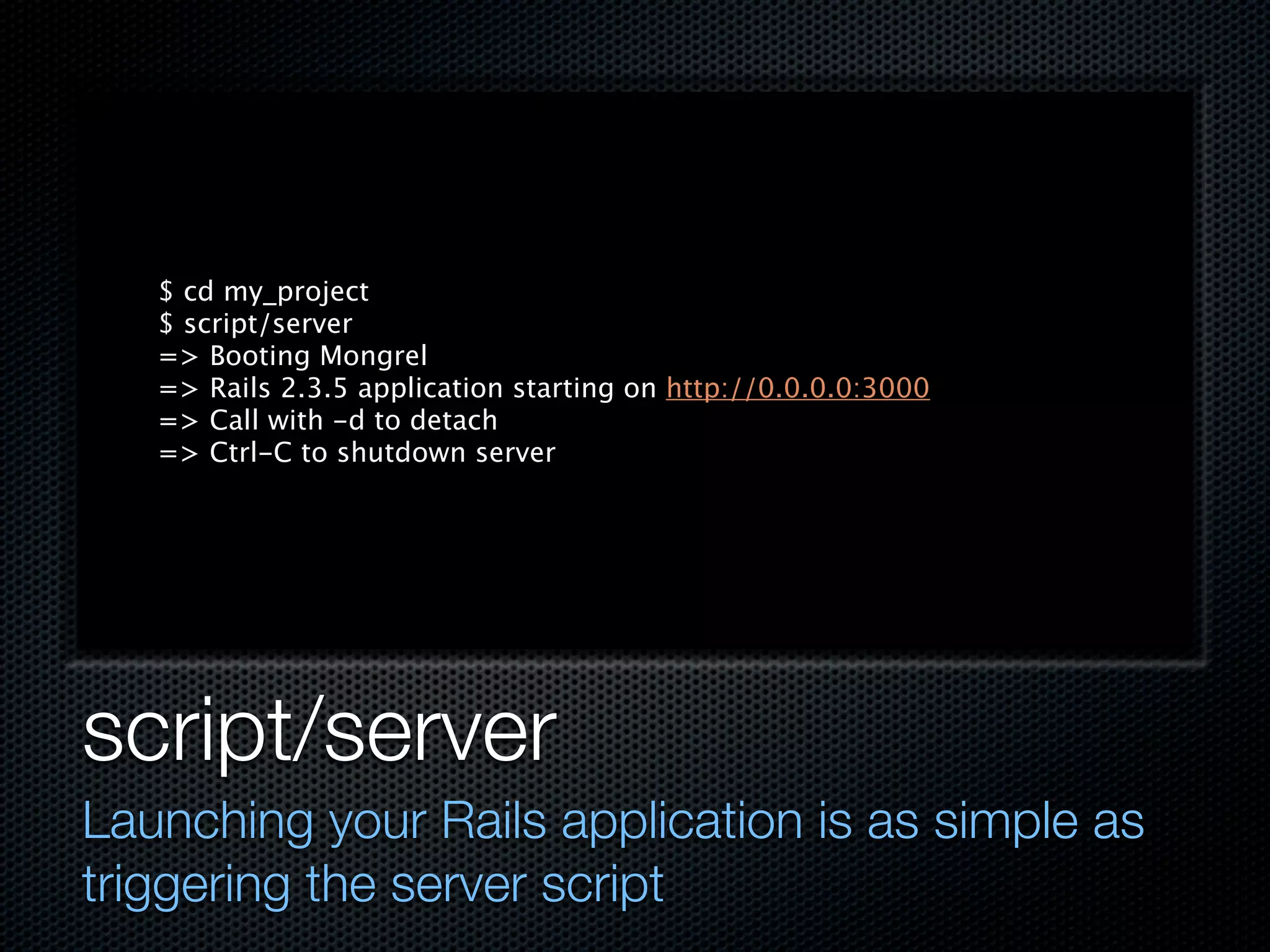 $ cd my_project
   $ script/server
   => Booting Mongrel
   => Rails 2.3.5 application starting on http://0.0.0.0:3000
   => Call with -d to detach
   => Ctrl-C to shutdown server




script/server
Launching your Rails application is as simple as
triggering the server script
 