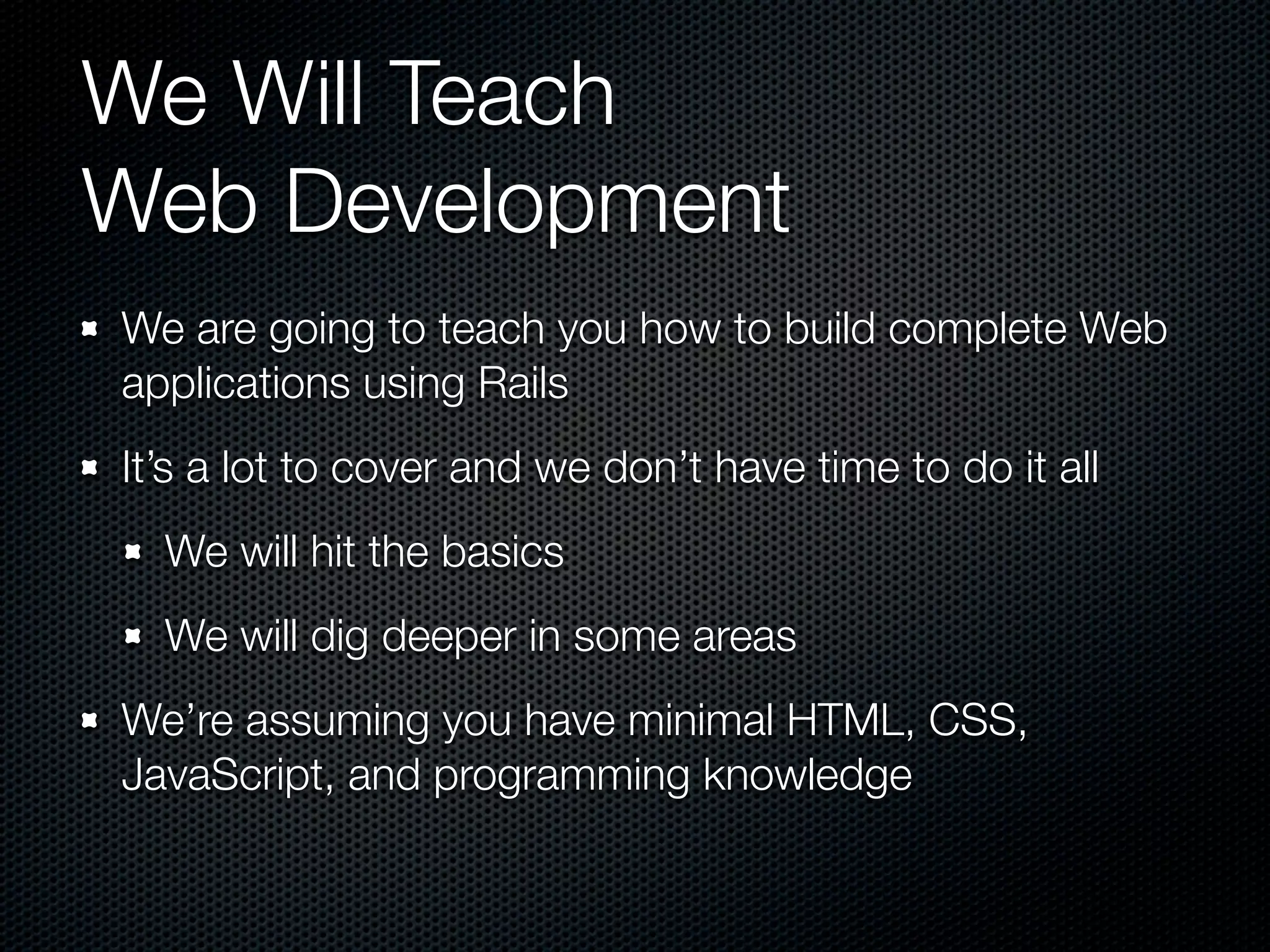 We Will Teach
Web Development
We are going to teach you how to build complete Web
applications using Rails
It’s a lot to cover and we don’t have time to do it all
  We will hit the basics
  We will dig deeper in some areas
We’re assuming you have minimal HTML, CSS,
JavaScript, and programming knowledge
 