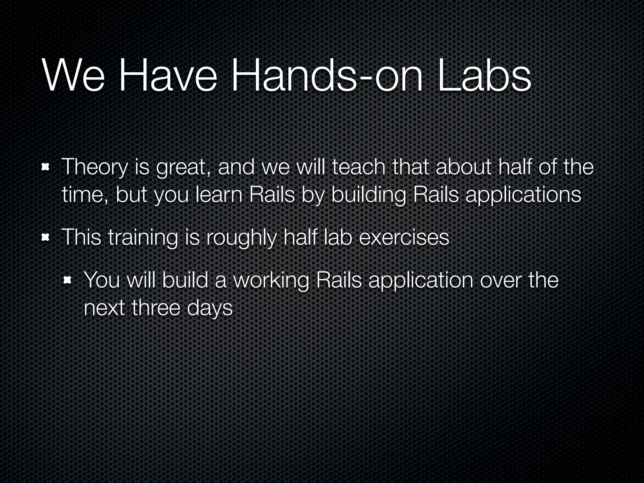 We Have Hands-on Labs
Theory is great, and we will teach that about half of the
time, but you learn Rails by building Rails applications
This training is roughly half lab exercises
  You will build a working Rails application over the
  next three days
 