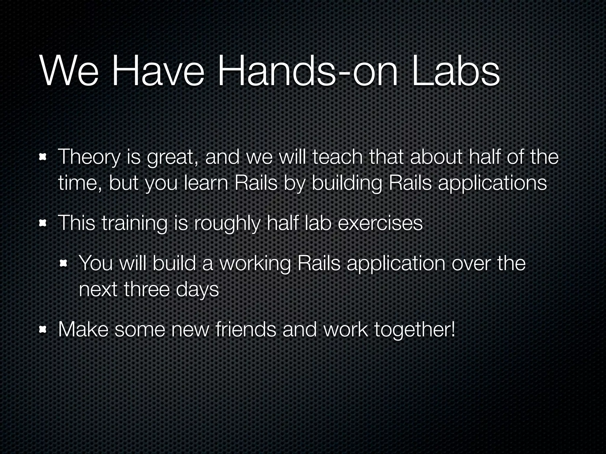 We Have Hands-on Labs
Theory is great, and we will teach that about half of the
time, but you learn Rails by building Rails applications
This training is roughly half lab exercises
  You will build a working Rails application over the
  next three days
Make some new friends and work together!
 