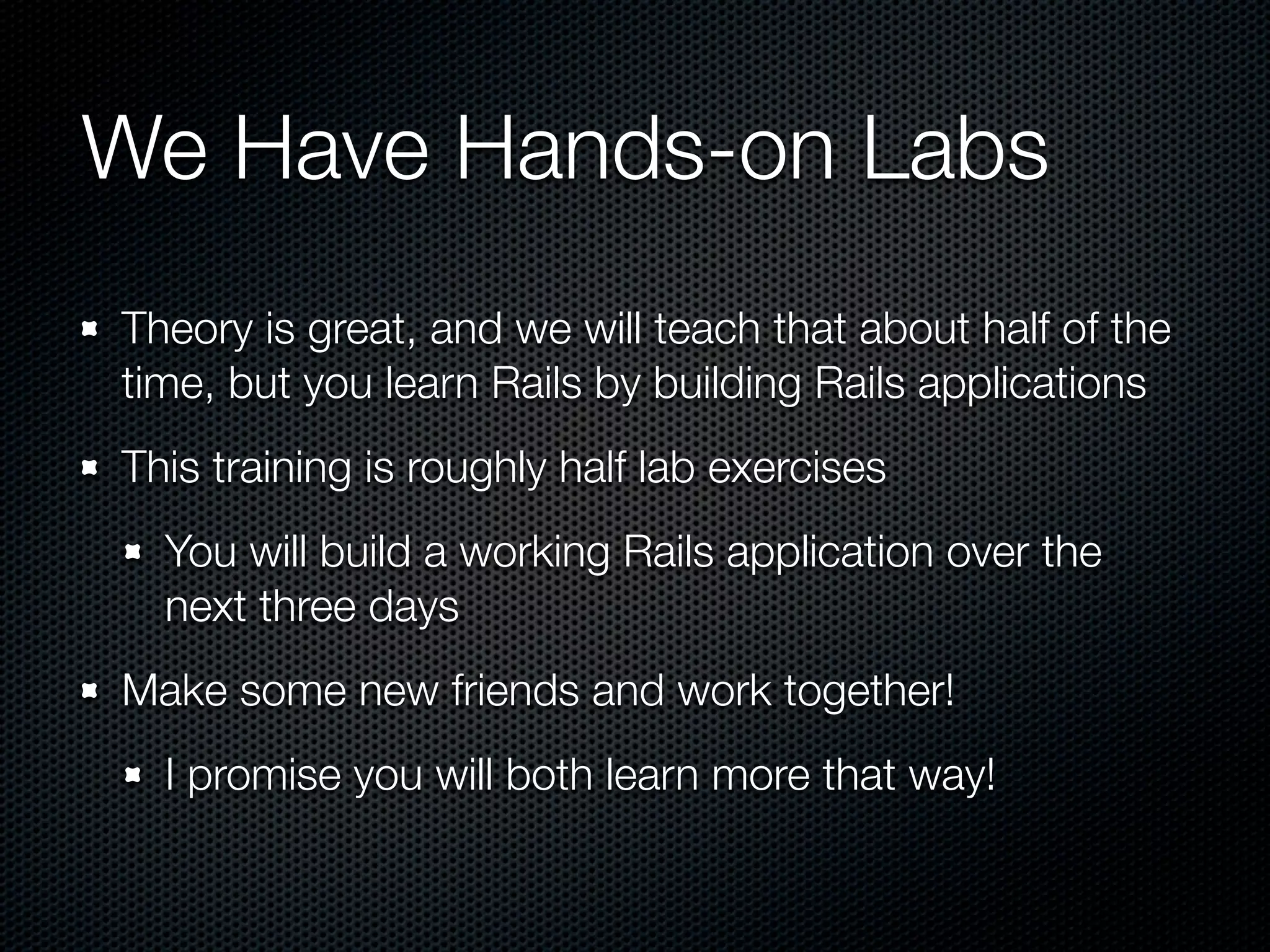 We Have Hands-on Labs
Theory is great, and we will teach that about half of the
time, but you learn Rails by building Rails applications
This training is roughly half lab exercises
  You will build a working Rails application over the
  next three days
Make some new friends and work together!
  I promise you will both learn more that way!
 