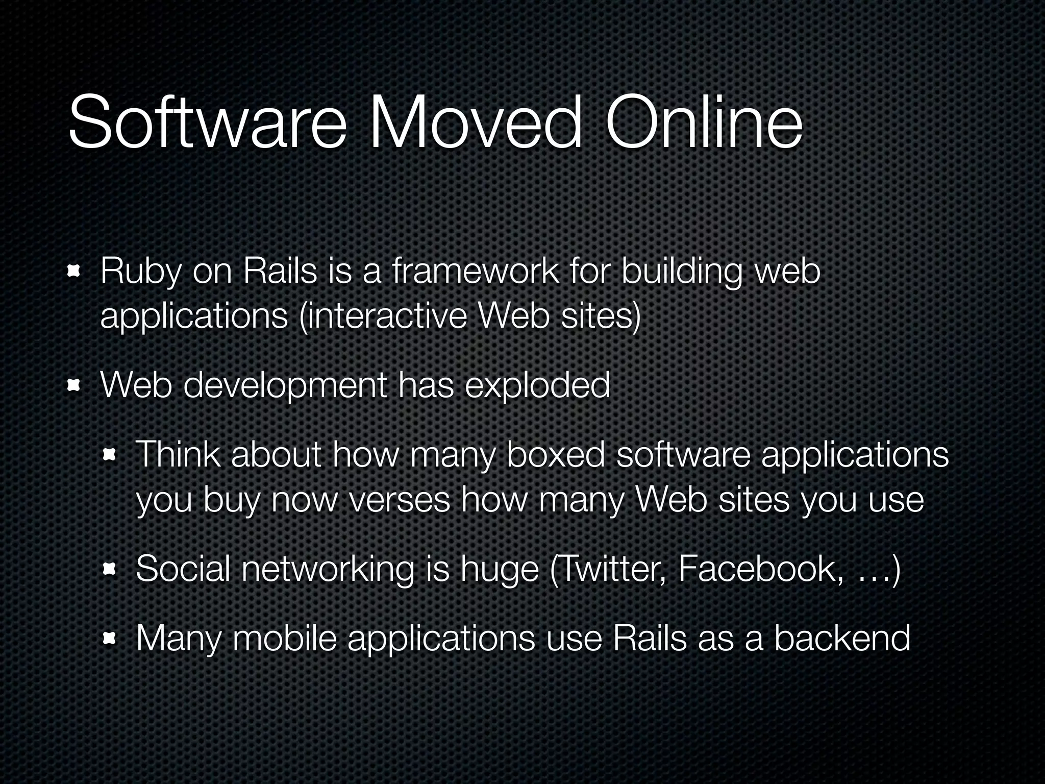 Software Moved Online
Ruby on Rails is a framework for building web
applications (interactive Web sites)
Web development has exploded
  Think about how many boxed software applications
  you buy now verses how many Web sites you use
  Social networking is huge (Twitter, Facebook, …)
  Many mobile applications use Rails as a backend
 
