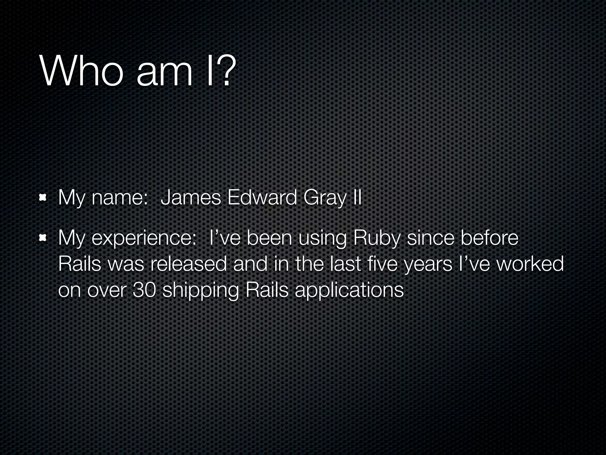 Who am I?

My name: James Edward Gray II
My experience: I’ve been using Ruby since before
Rails was released and in the last ﬁve years I’ve worked
on over 30 shipping Rails applications
 