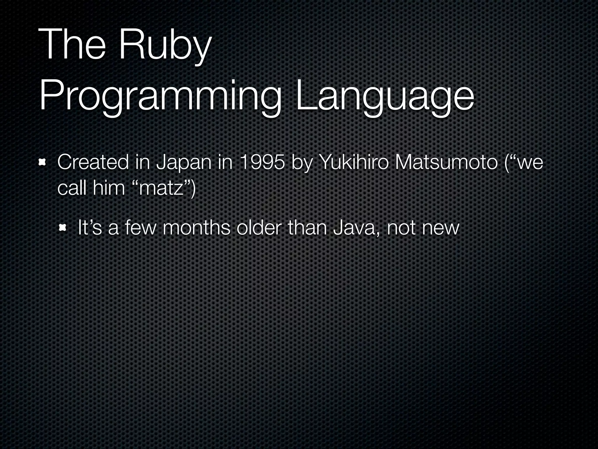 The Ruby
Programming Language
Created in Japan in 1995 by Yukihiro Matsumoto (“we
call him “matz”)
  It’s a few months older than Java, not new
 