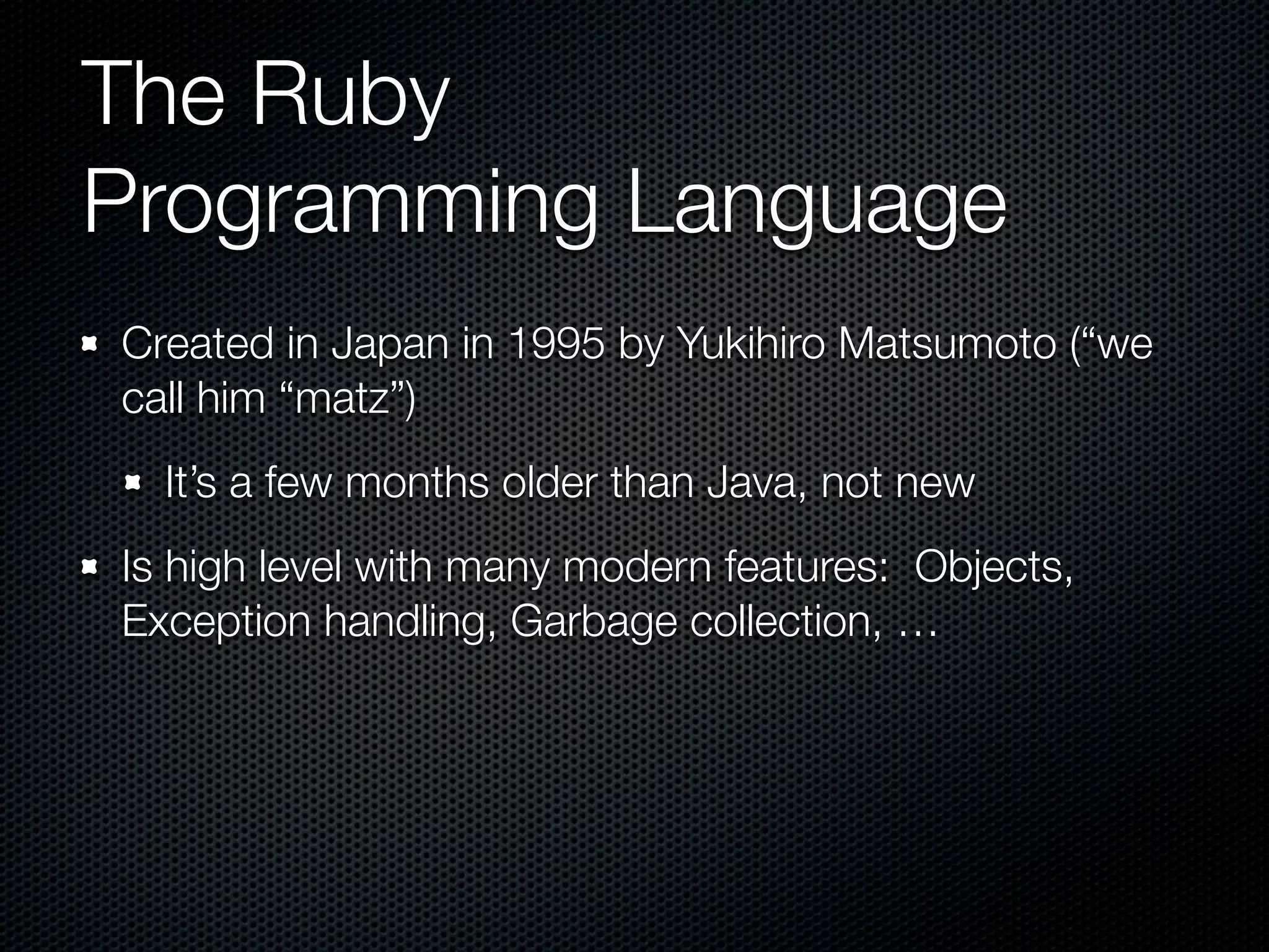 The Ruby
Programming Language
Created in Japan in 1995 by Yukihiro Matsumoto (“we
call him “matz”)
  It’s a few months older than Java, not new
Is high level with many modern features: Objects,
Exception handling, Garbage collection, …
 