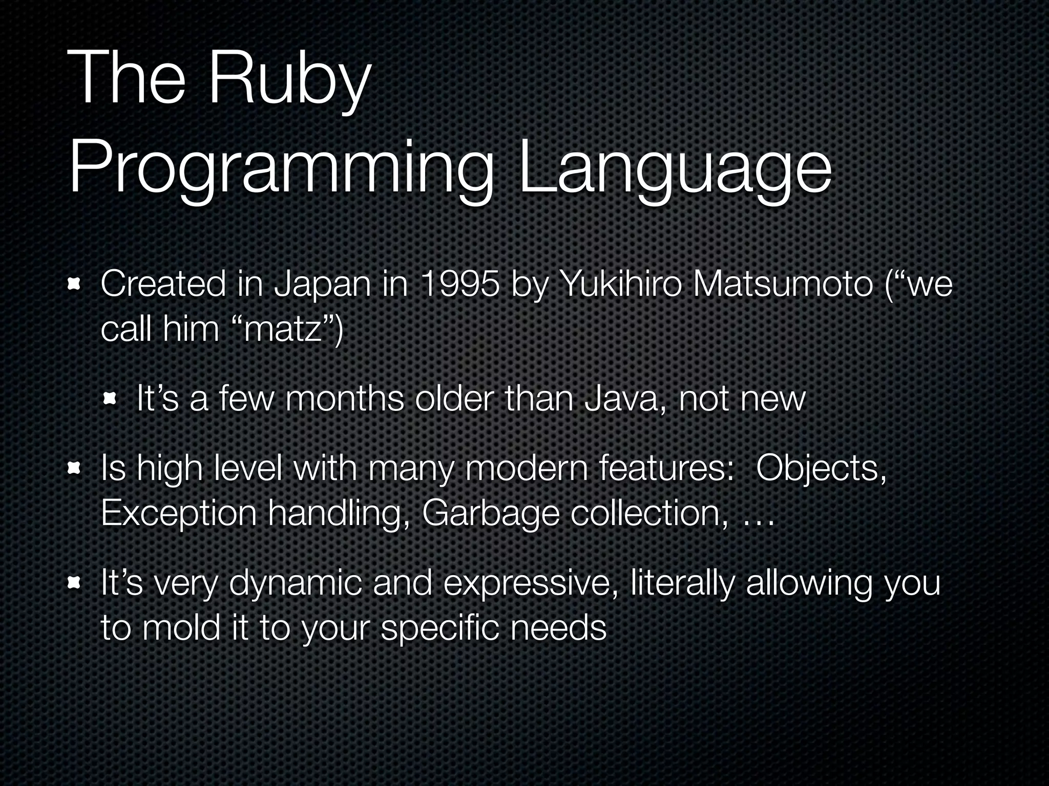 The Ruby
Programming Language
Created in Japan in 1995 by Yukihiro Matsumoto (“we
call him “matz”)
  It’s a few months older than Java, not new
Is high level with many modern features: Objects,
Exception handling, Garbage collection, …
It’s very dynamic and expressive, literally allowing you
to mold it to your speciﬁc needs
 