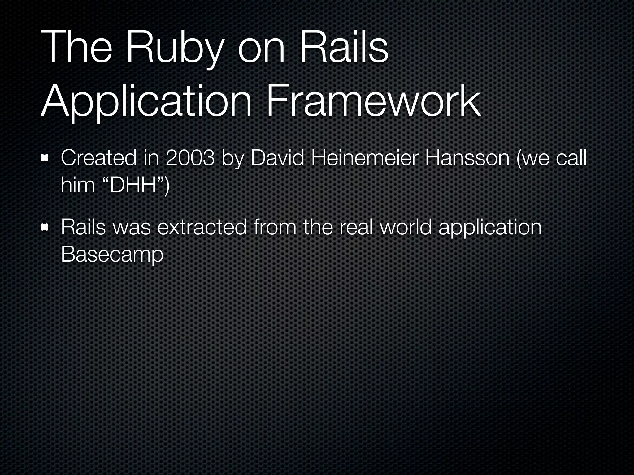 The Ruby on Rails
Application Framework
Created in 2003 by David Heinemeier Hansson (we call
him “DHH”)
Rails was extracted from the real world application
Basecamp
 