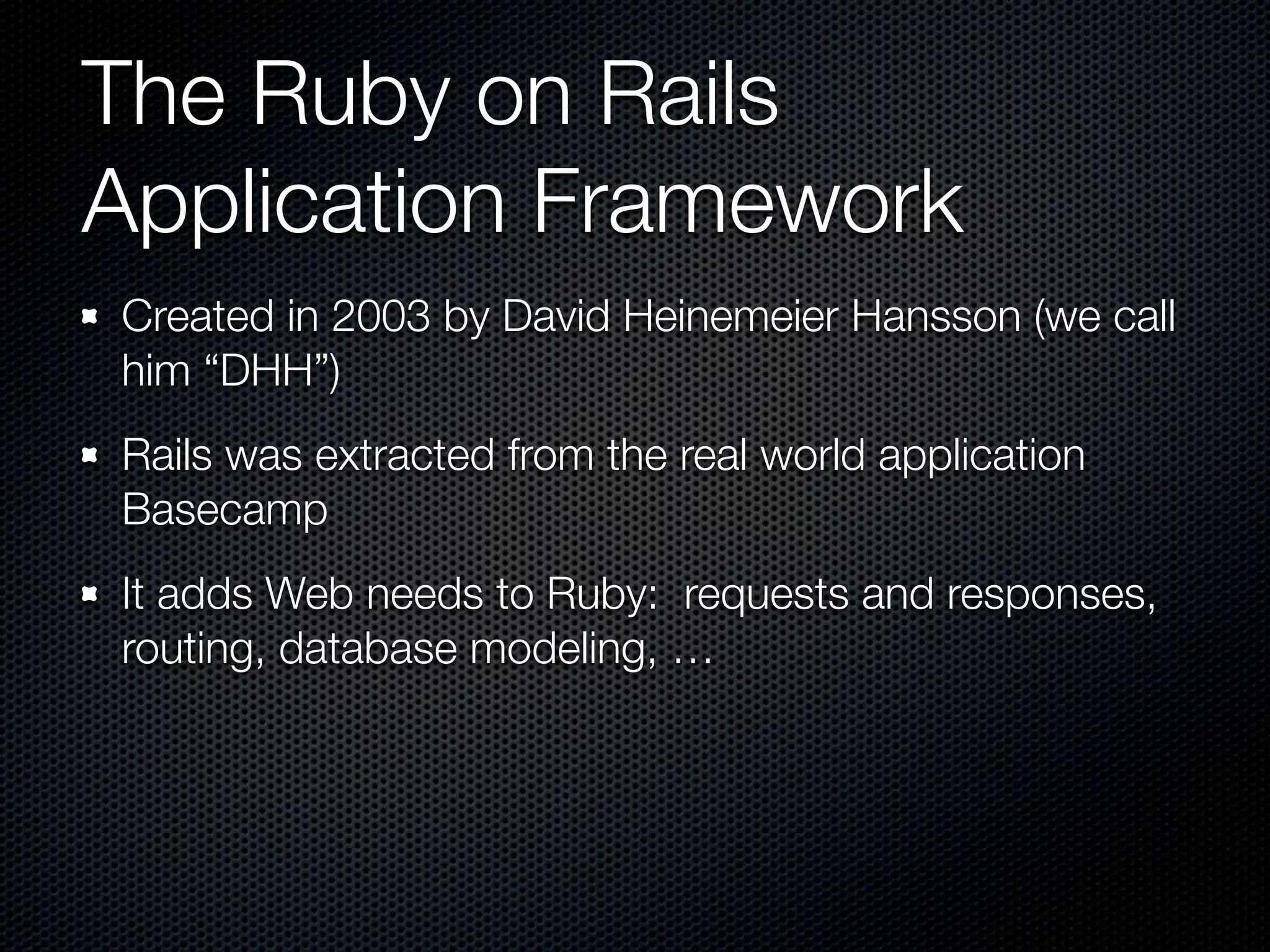 The Ruby on Rails
Application Framework
Created in 2003 by David Heinemeier Hansson (we call
him “DHH”)
Rails was extracted from the real world application
Basecamp
It adds Web needs to Ruby: requests and responses,
routing, database modeling, …
 