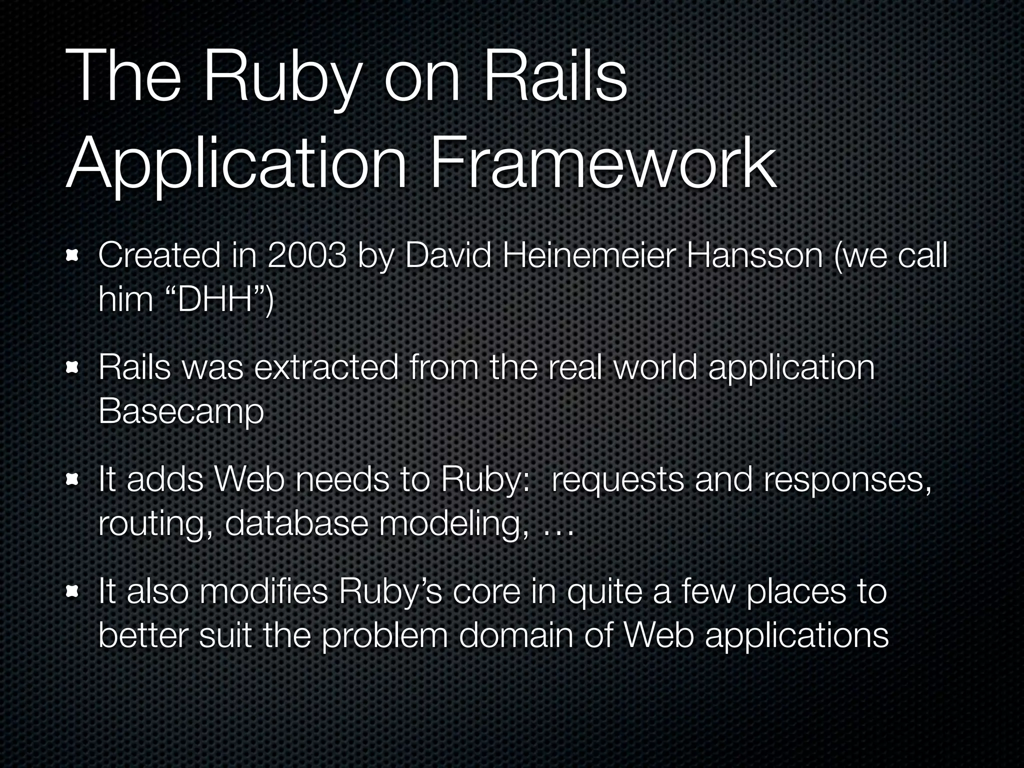 The Ruby on Rails
Application Framework
Created in 2003 by David Heinemeier Hansson (we call
him “DHH”)
Rails was extracted from the real world application
Basecamp
It adds Web needs to Ruby: requests and responses,
routing, database modeling, …
It also modiﬁes Ruby’s core in quite a few places to
better suit the problem domain of Web applications
 