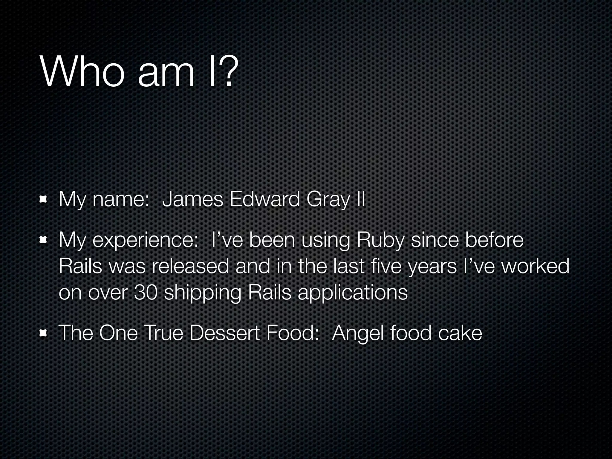 Who am I?

My name: James Edward Gray II
My experience: I’ve been using Ruby since before
Rails was released and in the last ﬁve years I’ve worked
on over 30 shipping Rails applications
The One True Dessert Food: Angel food cake
 