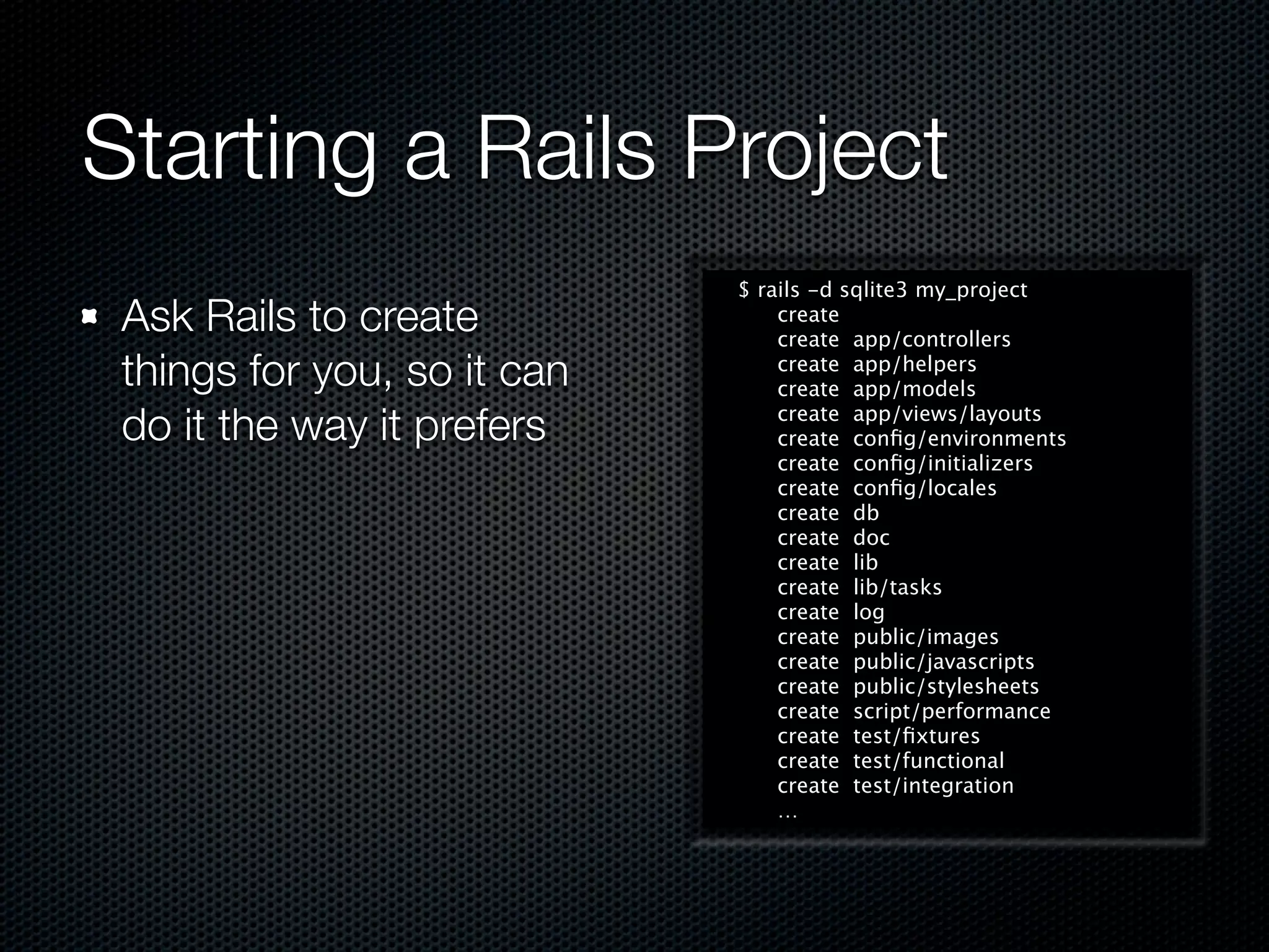 Starting a Rails Project
                             $ rails -d sqlite3 my_project
 Ask Rails to create             create
                                 create app/controllers
 things for you, so it can       create app/helpers
                                 create app/models

 do it the way it prefers        create app/views/layouts
                                 create conﬁg/environments
                                 create conﬁg/initializers
                                 create conﬁg/locales
                                 create db
                                 create doc
                                 create lib
                                 create lib/tasks
                                 create log
                                 create public/images
                                 create public/javascripts
                                 create public/stylesheets
                                 create script/performance
                                 create test/ﬁxtures
                                 create test/functional
                                 create test/integration
                                 …
 