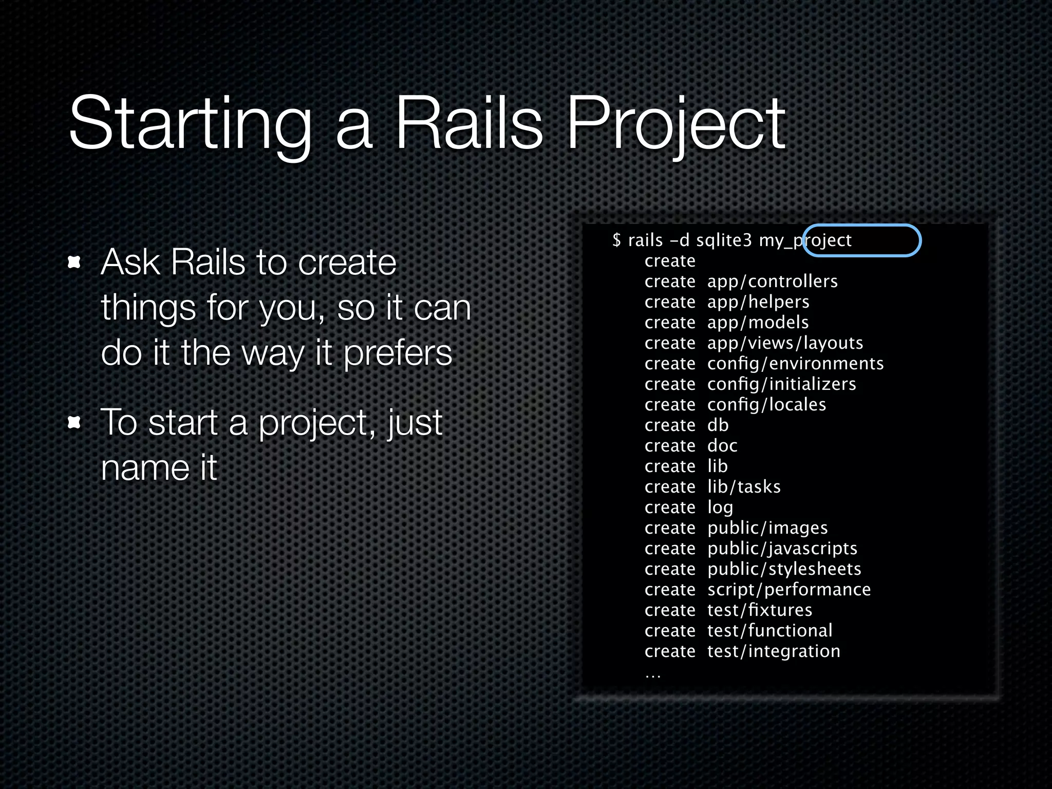 Starting a Rails Project
                             $ rails -d sqlite3 my_project
 Ask Rails to create             create
                                 create app/controllers
 things for you, so it can       create app/helpers
                                 create app/models

 do it the way it prefers        create app/views/layouts
                                 create conﬁg/environments
                                 create conﬁg/initializers
                                 create conﬁg/locales
 To start a project, just        create db
                                 create doc
 name it                         create lib
                                 create lib/tasks
                                 create log
                                 create public/images
                                 create public/javascripts
                                 create public/stylesheets
                                 create script/performance
                                 create test/ﬁxtures
                                 create test/functional
                                 create test/integration
                                 …
 