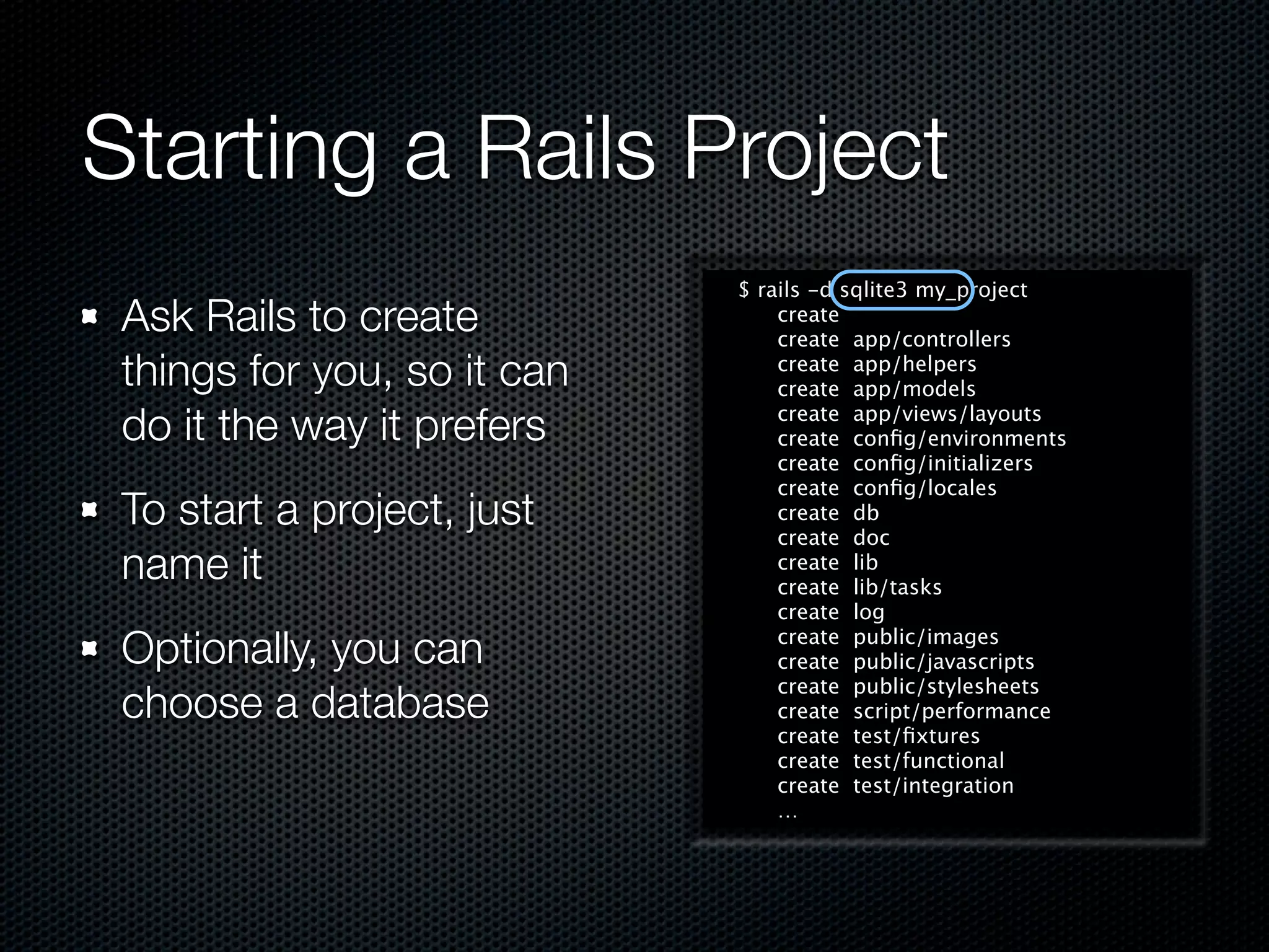 Starting a Rails Project
                             $ rails -d sqlite3 my_project
 Ask Rails to create             create
                                 create app/controllers
 things for you, so it can       create app/helpers
                                 create app/models

 do it the way it prefers        create app/views/layouts
                                 create conﬁg/environments
                                 create conﬁg/initializers
                                 create conﬁg/locales
 To start a project, just        create db
                                 create doc
 name it                         create lib
                                 create lib/tasks
                                 create log

 Optionally, you can             create public/images
                                 create public/javascripts
                                 create public/stylesheets
 choose a database               create script/performance
                                 create test/ﬁxtures
                                 create test/functional
                                 create test/integration
                                 …
 