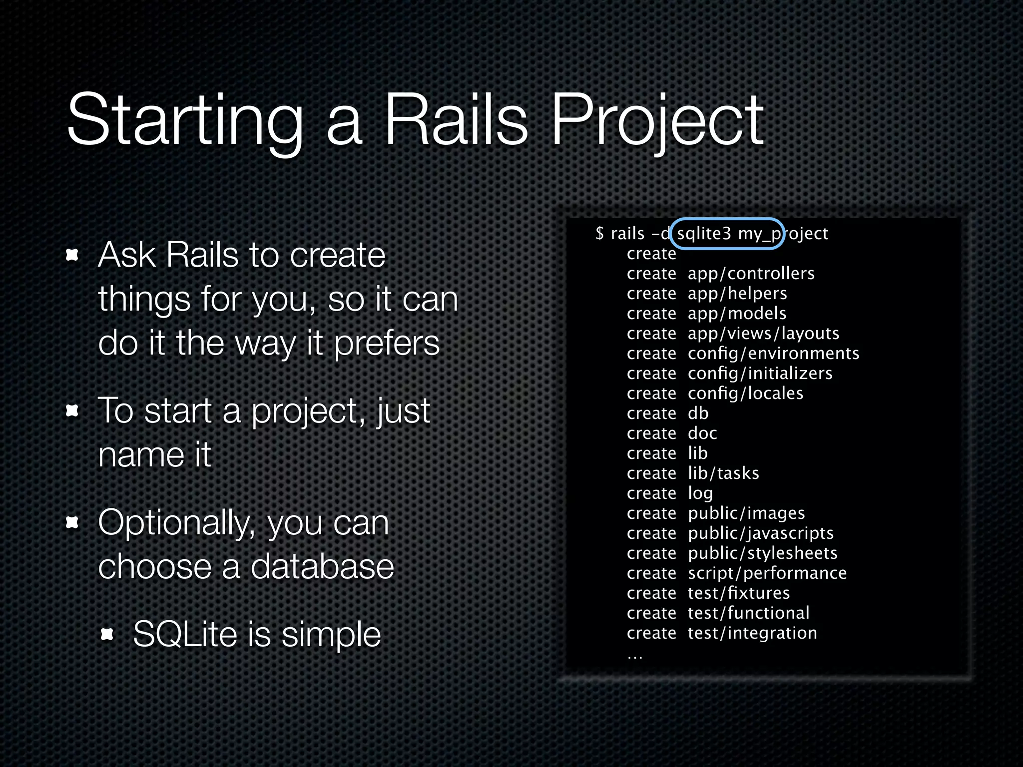 Starting a Rails Project
                             $ rails -d sqlite3 my_project
 Ask Rails to create             create
                                 create app/controllers
 things for you, so it can       create app/helpers
                                 create app/models

 do it the way it prefers        create app/views/layouts
                                 create conﬁg/environments
                                 create conﬁg/initializers
                                 create conﬁg/locales
 To start a project, just        create db
                                 create doc
 name it                         create lib
                                 create lib/tasks
                                 create log

 Optionally, you can             create public/images
                                 create public/javascripts
                                 create public/stylesheets
 choose a database               create script/performance
                                 create test/ﬁxtures
                                 create test/functional
   SQLite is simple              create test/integration
                                 …
 