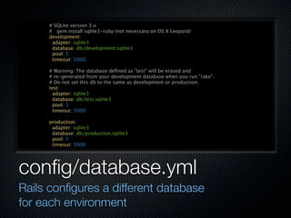 # SQLite version 3.x
     # gem install sqlite3-ruby (not necessary on OS X Leopard)
     development:
      adapter: sqlite3
      database: db/development.sqlite3
      pool: 5
      timeout: 5000

     # Warning: The database deﬁned as "test" will be erased and
     # re-generated from your development database when you run "rake".
     # Do not set this db to the same as development or production.
     test:
      adapter: sqlite3
      database: db/test.sqlite3
      pool: 5
      timeout: 5000

     production:
      adapter: sqlite3
      database: db/production.sqlite3
      pool: 5
      timeout: 5000




conﬁg/database.yml
Rails conﬁgures a different database
for each environment
 