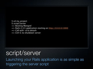 $ cd my_project
   $ script/server
   => Booting Mongrel
   => Rails 2.3.5 application starting on http://0.0.0.0:3000
   => Call with -d to detach
   => Ctrl-C to shutdown server




script/server
Launching your Rails application is as simple as
triggering the server script
 