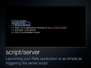 $ cd my_project
   $ script/server
   => Booting Mongrel
   => Rails 2.3.5 application starting on http://0.0.0.0:3000
   => Call with -d to detach
   => Ctrl-C to shutdown server




script/server
Launching your Rails application is as simple as
triggering the server script
 