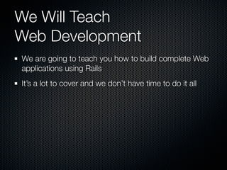We Will Teach
Web Development
We are going to teach you how to build complete Web
applications using Rails
It’s a lot to cover and we don’t have time to do it all
 
