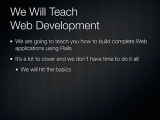 We Will Teach
Web Development
We are going to teach you how to build complete Web
applications using Rails
It’s a lot to cover and we don’t have time to do it all
  We will hit the basics
 
