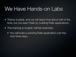 We Have Hands-on Labs
Theory is great, and we will teach that about half of the
time, but you learn Rails by building Rails applications
This training is roughly half lab exercises
  You will build a working Rails application over the
  next three days
 