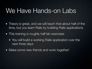 We Have Hands-on Labs
Theory is great, and we will teach that about half of the
time, but you learn Rails by building Rails applications
This training is roughly half lab exercises
  You will build a working Rails application over the
  next three days
Make some new friends and work together!
 