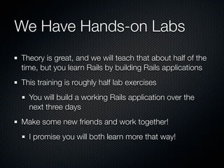 We Have Hands-on Labs
Theory is great, and we will teach that about half of the
time, but you learn Rails by building Rails applications
This training is roughly half lab exercises
  You will build a working Rails application over the
  next three days
Make some new friends and work together!
  I promise you will both learn more that way!
 