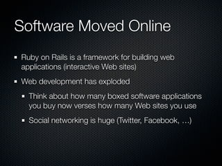 Software Moved Online
Ruby on Rails is a framework for building web
applications (interactive Web sites)
Web development has exploded
  Think about how many boxed software applications
  you buy now verses how many Web sites you use
  Social networking is huge (Twitter, Facebook, …)
 