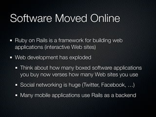 Software Moved Online
Ruby on Rails is a framework for building web
applications (interactive Web sites)
Web development has exploded
  Think about how many boxed software applications
  you buy now verses how many Web sites you use
  Social networking is huge (Twitter, Facebook, …)
  Many mobile applications use Rails as a backend
 