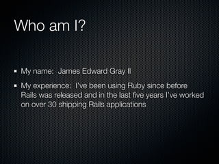 Who am I?

My name: James Edward Gray II
My experience: I’ve been using Ruby since before
Rails was released and in the last ﬁve years I’ve worked
on over 30 shipping Rails applications
 
