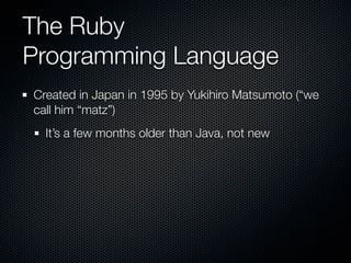 The Ruby
Programming Language
Created in Japan in 1995 by Yukihiro Matsumoto (“we
call him “matz”)
  It’s a few months older than Java, not new
 