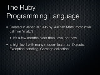 The Ruby
Programming Language
Created in Japan in 1995 by Yukihiro Matsumoto (“we
call him “matz”)
  It’s a few months older than Java, not new
Is high level with many modern features: Objects,
Exception handling, Garbage collection, …
 